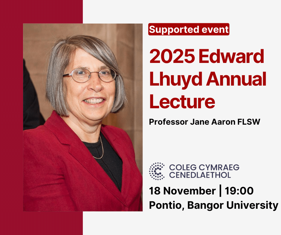 Supported Event 2025 Edward Lhuyd Annual Lecture Professor Jane Aaron FLSW 18 November | 19:00 Pontio, Bangor University Coleg Cymraeg Cenedlaethol